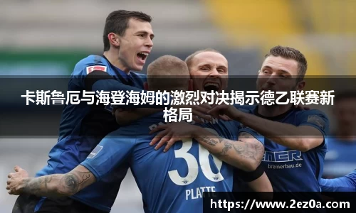 卡斯鲁厄与海登海姆的激烈对决揭示德乙联赛新格局